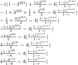 -1(1-3^{225})+\frac{1+3^{225}}{2}=4(\frac{1-(r)^{m+1}}{1-r})\\-1+3^{225}+\frac{1}{2}+\frac{3^{225}}{2}=4(\frac{1-(r)^{m+1}}{1-r})\\-\frac{1}{2}+\frac{3(3^{225})}{2}=4(\frac{1-(r)^{m+1}}{1-r})\\\frac{-1+3(3^{225})}{2}=4(\frac{1-(r)^{m+1}}{1-r})\\\frac{-1+3^{226}}{2}=4(\frac{1-(r)^{m+1}}{1-r})\\4\frac{-1+3^{226}}{8}=4(\frac{1-(r)^{m+1}}{1-r})\\4\frac{1-3^{226}}{-8}=4(\frac{1-(r)^{m+1}}{1-r})\\4\frac{1-9^{113}}{1-9}=4(\frac{1-(r)^{m+1}}{1-r})