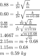 0.88 = \frac{1}{2\pi}\sqrt{\frac{k}{m}}\\0.60 = \frac{1}{2\pi}\sqrt{\frac{k}{m+0.68}}\\\frac{0.88}{0.60} = \frac{\frac{1}{2\pi}\sqrt{\frac{k}{m}}}{\frac{1}{2\pi}\sqrt{\frac{k}{m+0.68}}}\\1.4667 = \frac{\sqrt{m+0.68}}{\sqrt{m}}\\2.15m = m + 0.68\\1.15m = 0.68\\m = 0.59~kg