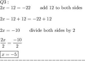 Q3:\\2x-12=-22\qquad\text{add 12 to both sides}\\\\2x-12+12=-22+12\\\\2x=-10\qquad\text{divide both sides by 2}\\\\\dfrac{2x}{2}=\dfrac{-10}{2}\\\\\boxed{x=-5}\\=======================