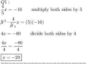 Q1:\\\dfrac{4}{5}x=-16\qquad\text{multiply both sides by 5}\\\\5\!\!\!\!\diagup^1\cdot\dfrac{4}{5\!\!\!\!\diagup_1}x=(5)(-16)\\\\4x=-80\qquad\text{divide both sides by 4}\\\\\dfrac{4x}{4}=\dfrac{-80}{4}\\\\\boxed{x=-20}\\=======================