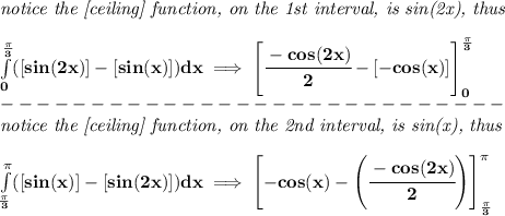 \bf&#10;\textit{notice the [ceiling] function, on the 1st interval, is sin(2x), thus}&#10;\\ \quad \\&#10;\int\limits_{0}^{\frac{\pi }{3}}([sin(2x)]-[sin(x)])dx\implies &#10;\left[ \cfrac{-cos(2x)}{2}-[-cos(x)] \right]_{0}^{\frac{\pi }{3}}\\&#10;----------------------------\\&#10;\textit{notice the [ceiling] function, on the 2nd interval, is sin(x), thus}&#10;\\ \quad \\&#10;\int\limits_{\frac{\pi }{3}}^{\pi }([sin(x)]-[sin(2x)])dx\implies &#10;\left[ -cos(x)-\left( \cfrac{-cos(2x)}{2} \right) \right]_{\frac{\pi }{3}}^\pi