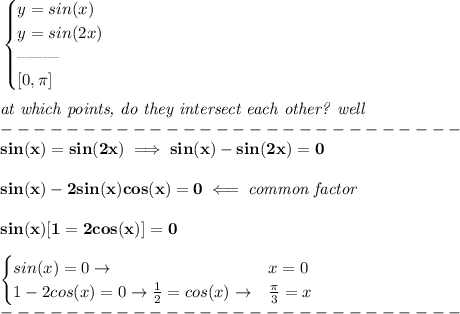\bf \begin{cases}&#10;y=sin(x)\\&#10;y=sin(2x)\\&#10;\textendash\textendash\textendash\textendash\textendash\\&#10;[0,\pi ]&#10;\end{cases}&#10;\\ \quad \\&#10;\textit{at which points, do they intersect each other?   well}\\&#10;----------------------------\\&#10;sin(x)=sin(2x)\implies sin(x)-sin(2x)=0&#10;\\ \quad \\&#10;sin(x)-2sin(x)cos(x)=0\impliedby \textit{common factor}&#10;\\ \quad \\&#10;sin(x)[1=2cos(x)]=0\\ \quad \\ &#10;\begin{cases}&#10;sin(x)=0\to &x=0\\&#10;1-2cos(x)=0\to \frac{1}{2}=cos(x)\to &\frac{\pi }{3}=x&#10;\end{cases}\\&#10;----------------------------\\&#10;