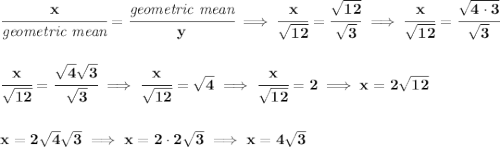 \bf \cfrac{x}{\textit{geometric mean}}=\cfrac{\textit{geometric mean}}{y}\implies \cfrac{x}{\sqrt{12}}=\cfrac{\sqrt{12}}{\sqrt{3}}\implies \cfrac{x}{\sqrt{12}}=\cfrac{\sqrt{4\cdot 3}}{\sqrt{3}} \\\\\\ \cfrac{x}{\sqrt{12}}=\cfrac{\sqrt{4}\sqrt{3}}{\sqrt{3}}\implies \cfrac{x}{\sqrt{12}}=\sqrt{4}\implies \cfrac{x}{\sqrt{12}}=2\implies x = 2\sqrt{12} \\\\\\ x = 2\sqrt{4}\sqrt{3}\implies x=2\cdot 2\sqrt{3}\implies x=4\sqrt{3}
