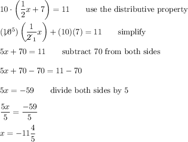 10\cdot\left(\dfrac{1}{2}x+7\right)=11\qquad\text{use the distributive property}\\\\(10\!\!\!\!\!\diagup^5)\left(\dfrac{1}{2\!\!\!\!\diagup_1}x\right)+(10)(7)=11\qquad\text{simplify}\\\\5x+70=11\qquad\text{subtract 70 from both sides}\\\\5x+70-70=11-70\\\\5x=-59\qquad\text{divide both sides by 5}\\\\\dfrac{5x}{5}=\dfrac{-59}{5}\\\\x=-11\dfrac{4}{5}