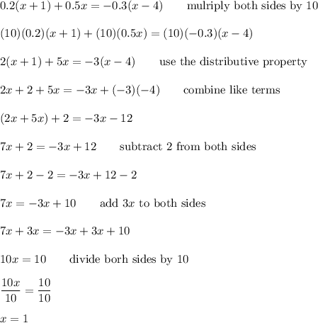 0.2(x+1)+ 0.5x = - 0.3(x-4)\qquad\text{mulriply both sides by 10}\\\\(10)(0.2)(x+1)+(10)(0.5x)=(10)(-0.3)(x-4)\\\\2(x+1)+5x=-3(x-4)\qquad\text{use the distributive property}\\\\2x+2+5x=-3x+(-3)(-4)\qquad\text{combine like terms}\\\\(2x+5x)+2=-3x-12\\\\7x+2=-3x+12\qquad\text{subtract 2 from both sides}\\\\7x+2-2=-3x+12-2\\\\7x=-3x+10\qquad\text{add}\ 3x\ \text{to both sides}\\\\7x+3x=-3x+3x+10\\\\10x=10\qquad\text{divide borh sides by 10}\\\\\dfrac{10x}{10}=\dfrac{10}{10}\\\\x=1
