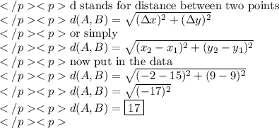 \text{d stands for distance between two points} \\d(A, B)=\sqrt{(\Delta{x})^2+(\Delta{y})^2} \\\text{or simply} \\d(A, B)=\sqrt{(x_2-x_1)^2+(y_2-y_1)^2} \\\text{now put in the data} \\d(A, B)=\sqrt{(-2-15)^2+(9-9)^2} \\d(A, B)=\sqrt{(-17)^2} \\d(A, B)=\boxed{17} \\