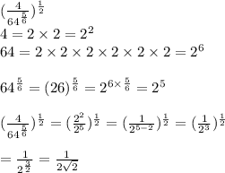 (\frac{4}{64^{\frac{5}{6}}})^{\frac{1}{2}}\\4=2\times 2=2^2\\64=2\times 2\times 2\times 2\times 2\times 2=2^6\\\\64^{\frac{5}{6}}=(26)^{\frac{5}{6}}=2^{6\times \frac{5}{6}}=2^5\\\\(\frac{4}{64^{\frac{5}{6}}})^{\frac{1}{2}}=(\frac{2^2}{2^5})^{\frac{1}{2}}=(\frac{1}{2^{5-2}})^{\frac{1}{2}}=(\frac{1}{2^3})^{\frac{1}{2}}\\\\=\frac{1}{2^{\frac{3}{2}}}=\frac{1}{2\sqrt{2} }