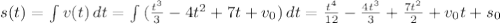 s(t) = \int {v(t)} \, dt = \int {(\frac{t^3}{3} - 4t^2 +7t + v_0)} \, dt = \frac{t^4}{12} - \frac{4t^3}{3} + \frac{7t^2}{2} + v_0t + s_0
