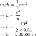mgh=\dfrac{1}{2}mv^2\\\Rightarrow h=\dfrac{v^2}{g}\\\Rightarrow h=\dfrac{10^2}{2\times 9.81}\\\Rightarrow h=5.09683\ m
