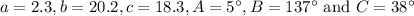 a=2.3, b=20.2, c=18.3, A=5^{\circ}, B=137^{\circ}\text{ and } C=38^{\circ}