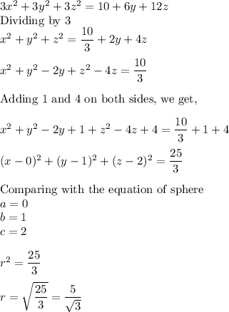 3x^2+3y^2+3z^2=10+6y+12z\\\text{Dividing by 3}\\x^2 + y^2 + z^2 = \dfrac{10}{3} + 2y + 4z\\\\x^2 + y^2 -2y + z^2-4z = \dfrac{10}{3}\\\\\text{Adding 1 and 4 on both sides, we get,}\\\\x^2 + y^2 -2y +1 + z^2-4z + 4 = \dfrac{10}{3} + 1+ 4\\\\(x-0)^2 + (y-1)^2 + (z-2)^2 = \dfrac{25}{3}\\\\\text{Comparing with the equation of sphere}\\a = 0\\b = 1\\c = 2\\\\r^2 = \dfrac{25}{3}\\\\r = \sqrt{\dfrac{25}{3}}= \dfrac{5}{\sqrt3}