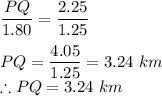 \dfrac{PQ}{1.80} =\dfrac{2.25}{1.25}\\\\PQ=\dfrac{4.05}{1.25}=3.24\ km\\\therefore PQ = 3.24\ km