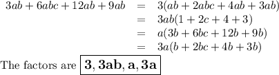 \begin{array}{rcl}3ab + 6abc + 12ab + 9ab & = & 3(ab + 2abc + 4ab +3ab)\\& = & 3ab(1 + 2c + 4 +3)\\& = & a(3b + 6bc +12b + 9b)\\& = & 3a(b + 2bc + 4b + 3b)\\\end{array}\\\text{The factors are $\large \boxed{\mathbf{3, 3ab, a, 3a}}$}