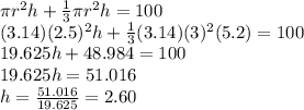 \pi r^{2} h+\frac{1}{3} \pi r^{2} h=100\\(3.14)(2.5)^{2} h+\frac{1}{3} (3.14)(3)^{2} (5.2)=100\\19.625h+48.984=100\\19.625h=51.016\\h=\frac{51.016}{19.625}=2.60