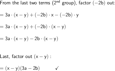 \large\begin{array}{l} \textsf{From the last two terms (2}\mathsf{^{nd}}\textsf{ group), factor }\mathsf{(-2b)}\textsf{ out:}\\\\ =\mathsf{3a\cdot (x-y)+(-2b)\cdot x-(-2b)\cdot y}\\\\ =\mathsf{3a\cdot (x-y)+(-2b)\cdot (x-y)}\\\\ =\mathsf{3a\cdot (x-y)-2b\cdot (x-y)}\\\\\\ \textsf{Last, factor out }\mathsf{(x-y):}\\\\ =\mathsf{(x-y)(3a-2b)\qquad\quad\checkmark} \end{array}