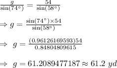 \frac{g}{\sin(74^{\circ})}=\frac{54}{\sin(58^{\circ})}\\\\\Rightarrow g=\frac{\sin(74^{\circ})\times54}{\sin(58^{\circ})}\\\\\Rightarrow\ g=\frac{(0.96126169593)54}{0.84804809615}\\\\\Rightarrow\ g=61.2089477187\approx61.2\ yd