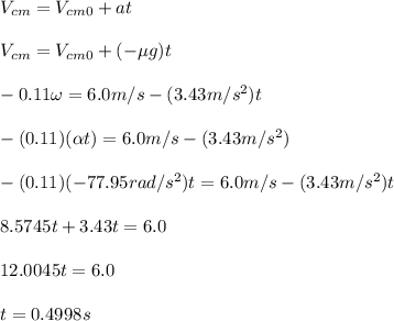 V_{cm}= V_{cm0} + at\\\\V_{cm} = V_{cm0} + (-\mu g )t\\\\-0.11\omega=6.0m/s -(3.43m/s^2 )t\\\\-(0.11) (\alpha t) =6.0 m/s - (3.43 m/s^2)\\\\- (0.11)(-77.95 rad/s^2)t = 6.0m/s - (3.43 m/s^2 )t\\\\8.5745t + 3.43t= 6.0\\\\12.0045t = 6.0\\\\t= 0.4998s