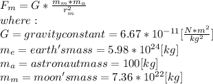 F_{m} =G*\frac{m_{m}*m_{a}  }{r_{m} ^{2} } \\where:\\G = gravity constant = 6.67*10^{-11}[\frac{N*m^{2} }{kg^{2} } ] \\m_{e}= earth's mass = 5.98*10^{24}[kg]\\ m_{a}= astronaut mass = 100[kg]\\m_{m}= moon's mass = 7.36*10^{22}[kg]