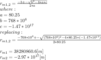 r_{m1,2}=\frac{-b+- \sqrt{b^{2}-4*a*c }  }{2*a}\\  where:\\a=80.25\\b=768*10^{6} \\c = -1.47*10^{17} \\replacing:\\r_{m1,2}=\frac{-768*10^{6}+- \sqrt{(768*10^{6})^{2}-4*80.25*(-1.47*10^{17}) }  }{2*80.25}\\\\r_{m1}= 38280860.6[m] \\r_{m2}=-2.97*10^{17} [m]