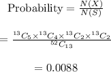 \begin{array}{c}\\{\rm{Probability}} = \frac{{N\left( X \right)}}{{N\left( S \right)}}\\\\ = \frac{{^{13}{C_5}{ \times ^{13}}{C_4}{ \times ^{13}}{C_2}{ \times ^{13}}{C_2}}}{{^{52}{C_{13}}}}\\\\ = 0.0088\\\end{array}
