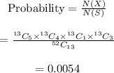 \begin{array}{c}\\{\rm{Probability}} = \frac{{N\left( X \right)}}{{N\left( S \right)}}\\\\ = \frac{{^{13}{C_5}{ \times ^{13}}{C_4}{ \times ^{13}}{C_1}{ \times ^{13}}{C_3}}}{{^{52}{C_{13}}}}\\\\ = 0.0054\\\end{array}