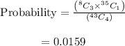 \begin{array}{c}\\{\rm{Probability}} = \frac{{\left( {^8{C_3}{ \times ^{35}}{C_1}} \right)}}{{\left( {^{43}{C_4}} \right)}}\\\\ = 0.0159\\\end{array}