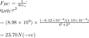 F_{BC}=\frac{1}{4\pi\epsilon _o}\dot\frac{q_Bq_C}{r^2}\\\\=(8.98\times 10^9)\times \frac{(-6.12\times 10^{-4})(1.10\times 10^{-4})}{4^2+3^2}\\\\=23.70N(-ve)