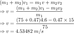(m_1+m_2)v_1=m_1v+m_2v_2\\\Rightarrow v=\dfrac{(m_1+m_2)v_1-m_2v_2}{m_1}\\\Rightarrow v=\dfrac{(75+0.47)4.6-0.47\times 15}{75}\\\Rightarrow v=4.53482\ m/s