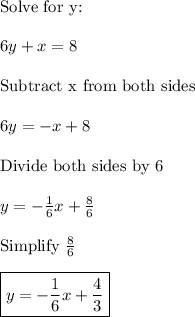 \text{Solve for y:}\\\\6y+x=8\\\\\text{Subtract x from both sides}\\\\6y=-x+8\\\\\text{Divide both sides by 6}\\\\y=-\frac{1}{6}x+\frac{8}{6}\\\\\text{Simplify}\,\,\frac{8}{6}\\\\\boxed{y=-\frac{1}{6}x+\frac{4}{3}}