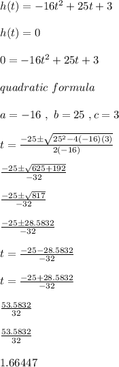 h (t) = -16t^2 + 25t + 3 \\ \\h(t) = 0 \\ \\ 0 = -16t^2 + 25t + 3 \\ \\ quadratic \ formula \\ \\ a = -16 \ , \ b = 25 \ , c = 3 \\ \\ t =  \frac{-25 \pm  \sqrt{25^2-4(-16)(3)} }{2(-16)} \\ \\  \frac{-25 \pm  \sqrt{625+192} }{-32} \\ \\  \frac{-25 \pm  \sqrt{817} }{-32} \\ \\  \frac{-25 \pm 28.5832}{-32} \\ \\ t =  \frac{-25 - 28.5832}{-32} \\ \\ t =  \frac{-25 + 28.5832}{-32} \\ \\  \frac{53.5832}{32} \\ \\      \frac{53.5832}{32} \\ \\  1.66447