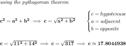 \bf \textit{using the pythagorean theorem}\\\\&#10;c^2=a^2+b^2\implies c=\sqrt{a^2+b^2}&#10;\qquad &#10;\begin{cases}&#10;c=hypotenuse\\&#10;a=adjacent\\&#10;b=opposite\\&#10;\end{cases}&#10;\\\\\\&#10;c=\sqrt{11^2+14^2}\implies c=\sqrt{317}\implies c\approx 17.8044938