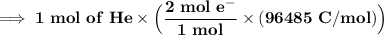\mathbf{\implies 1 \ mol \ of \ He \times \Big(\dfrac{2 \ mol \ e^- }{1 \ mol } \times ( 96485 \ C/mol) \Big)}