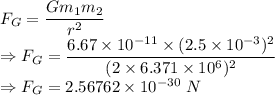 F_G=\dfrac{Gm_1m_2}{r^2}\\\Rightarrow F_G=\dfrac{6.67\times 10^{-11}\times (2.5\times 10^{-3})^2}{(2\times 6.371\times 10^6)^2}\\\Rightarrow F_G=2.56762\times 10^{-30}\ N