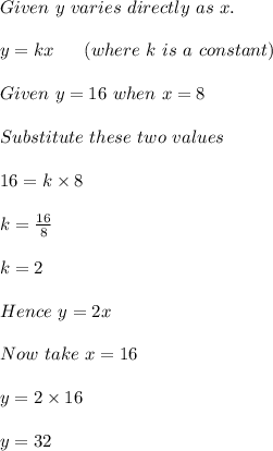 Given\ y\ varies\ directly\ as\ x.\\\\y=kx\ \ \ \ \ (where\ k\ is\ a\ constant)\\\\Given\ y=16\ when\ x=8\\\\Substitute\ these\ two\ values\\\\16=k\times 8\\\\k=\frac{16}{8}\\\\k=2\\\\Hence\ y=2x\\\\Now\ take\ x=16\\\\y=2\times 16\\\\y=32