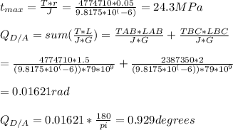 t_{max} = \frac{T*r}{J}  = \frac{4774710*0.05}{9.8175*10^(-6)}=24.3MPa\\\\Q_{D/A}  = sum (\frac{T*L}{J*G}) = \frac{TAB*LAB}{J*G} + \frac{TBC*LBC}{J*G} \\\\= \frac{4774710*1.5}{(9.8175*10^(-6)) * 79 * 10^9} + \frac{2387350*2}{(9.8175*10^(-6)) * 79 * 10^9}\\\\= 0.01621 rad\\\\Q_{D/A} = 0.01621 * \frac{180}{pi} = 0.929 degrees