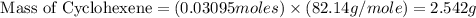 \text{ Mass of Cyclohexene}=(0.03095moles)\times (82.14g/mole)=2.542g