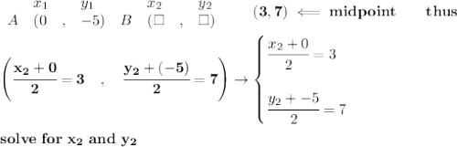 \bf \begin{array}{lllll}&#10;&x_1&y_1&x_2&y_2\\&#10;%  (a,b)&#10;A&({{ 0}}\quad ,&{{ -5}})\quad &#10;%  (c,d)&#10;B&({{ \square }}\quad ,&{{ \square }})&#10;\end{array}\qquad&#10;%   coordinates of midpoint &#10;(3,7)\impliedby midpoint\qquad thus&#10;\\ \quad \\&#10;\left(\cfrac{{{ x_2 }} + {{ 0}}}{2}=3\quad ,\quad \cfrac{{{ y_2 }} + {{( -5)}}}{2}=7 \right)\to &#10;\begin{cases}&#10;\cfrac{{{ x_2 }} + {{ 0}}}{2}=3&#10;\\ \quad \\&#10;\cfrac{{{ y_2 }} + {{ -5}}}{2}=7&#10;\end{cases}&#10;\\ \quad \\&#10;solve\ for\ x_2\ and\ y_2