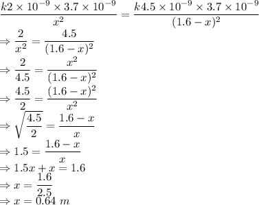 \dfrac{k2\times 10^{-9}\times 3.7\times 10^{-9}}{x^2}=\dfrac{k4.5\times 10^{-9}\times 3.7\times 10^{-9}}{(1.6-x)^2}\\\Rightarrow \dfrac{2}{x^2}=\dfrac{4.5}{(1.6-x)^2}\\\Rightarrow \dfrac{2}{4.5}=\dfrac{x^2}{(1.6-x)^2}\\\Rightarrow \dfrac{4.5}{2}=\dfrac{(1.6-x)^2}{x^2}\\\Rightarrow \sqrt{\dfrac{4.5}{2}}=\dfrac{1.6-x}{x}\\\Rightarrow 1.5=\dfrac{1.6-x}{x}\\\Rightarrow 1.5x+x=1.6\\\Rightarrow x=\dfrac{1.6}{2.5}\\\Rightarrow x=0.64\ m