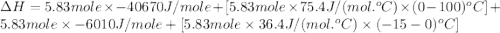 \Delta H=5.83mole\times -40670J/mole+[5.83mole\times 75.4J/(mol.^oC)\times (0-100)^oC]+5.83mole\times -6010J/mole+[5.83mole\times 36.4J/(mol.^oC)\times (-15-0)^oC]