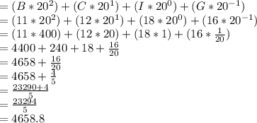 = (B * 20^{2}) + (C * 20^{1}) + (I * 20^{0}) + (G * 20^{-1})\\= (11 * 20^{2}) + (12 * 20^{1}) + (18 * 20^{0}) + (16 * 20^{-1})\\= (11 * 400) + (12 * 20) + (18 * 1) + (16 * \frac{1}{20} )\\= 4400 + 240 + 18 + \frac{16}{20} \\= 4658 + \frac{16}{20} \\= 4658 + \frac{4}{5}\\=\frac{23290 + 4}{5} \\= \frac{23294}{5}\\= 4658.8