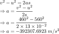 v^2-u^2=2as\\\Rightarrow a=\dfrac{v^2-u^2}{2s}\\\Rightarrow a=\dfrac{460^2-560^2}{2\times 13\times 10^{-2}}\\\Rightarrow a=-392307.6923\ m/s^2