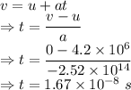 v=u+at\\\Rightarrow t=\dfrac{v-u}{a}\\\Rightarrow t=\dfrac{0-4.2\times 10^6}{-2.52\times 10^{14}}\\\Rightarrow t=1.67\times 10^{-8}\ s