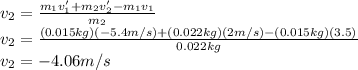 v_2=\frac{m_1v'_1+m_2v'_2-m_1v_1}{m_2} \\v_2=\frac{(0.015kg)(-5.4m/s)+(0.022kg)(2m/s)-(0.015kg)(3.5)}{0.022kg} \\v_2=-4.06 m/s\\