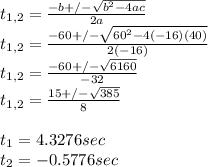 t_{1,2}=\frac{-b+/-\sqrt{b^2-4ac} }{2a} \\t_{1,2}=\frac{-60+/-\sqrt{60^2-4(-16)(40)} }{2(-16)} \\t_{1,2}=\frac{-60+/-\sqrt{6160} }{-32} \\t_{1,2}=\frac{15+/-\sqrt{385} }{8}\\\\t_{1}=4.3276 sec\\t_{2}=-0.5776 sec
