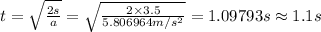 t=\sqrt {\frac {2s}{a}}=\sqrt {\frac {2\times 3.5}{5.806964 m/s^{2}}}=1.09793 s\approx 1.1 s