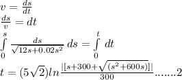 v = \frac{ds}{dt} \\\frac{ds}{v} = dt\\\int\limits^s_0 {\frac{ds}{\sqrt{12s+0.02s^{2} } } } \, ds = \int\limits^t_0 {} \, dt \\t=  (5\sqrt{2} ) ln  \frac{| [s + 300 + \sqrt{(s^{2}  + 600s)} ] |}{300} .......2