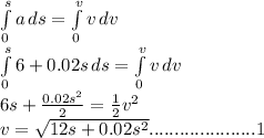 \int\limits^s_0 {a} \, ds  = \int\limits^v_0 {v} \, dv\\ \int\limits^s_0 {6+0.02s} \, ds  = \int\limits^v_0 {v} \, dv\\ 6s + \frac{0.02s^{2} }{2} = \frac{1}{2} v^{2} \\v = \sqrt{12s + 0.02s^{2} } .....................1 \\\\\\