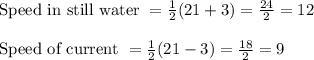 \text{Speed in still water } = \frac{1}{2}(21+3) = \frac{24}{2} = 12\\\\\text{Speed of current } =  \frac{1}{2}(21-3) = \frac{18}{2} = 9
