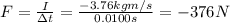 F=\frac{I}{\Delta t}=\frac{-3.76 kg m/s}{0.0100 s}=-376 N