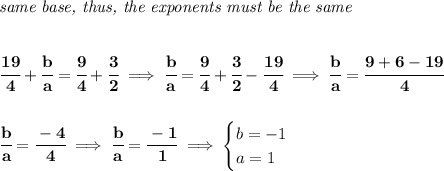 \bf \textit{same base, thus, the exponents must be the same}&#10;\\\\\\&#10;\cfrac{19}{4}+\cfrac{b}{a}=\cfrac{9}{4}+\cfrac{3}{2}\implies \cfrac{b}{a}=\cfrac{9}{4}+\cfrac{3}{2}-\cfrac{19}{4}\implies \cfrac{b}{a}=\cfrac{9+6-19}{4}&#10;\\\\\\&#10;\cfrac{b}{a}=\cfrac{-4}{4}\implies \cfrac{b}{a}=\cfrac{-1}{1}\implies &#10;\begin{cases}&#10;b=-1\\&#10;a=1&#10;\end{cases}